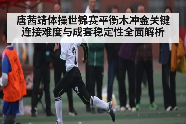 唐茜靖体操世锦赛平衡木冲金关键连接难度与成套稳定性全面解析